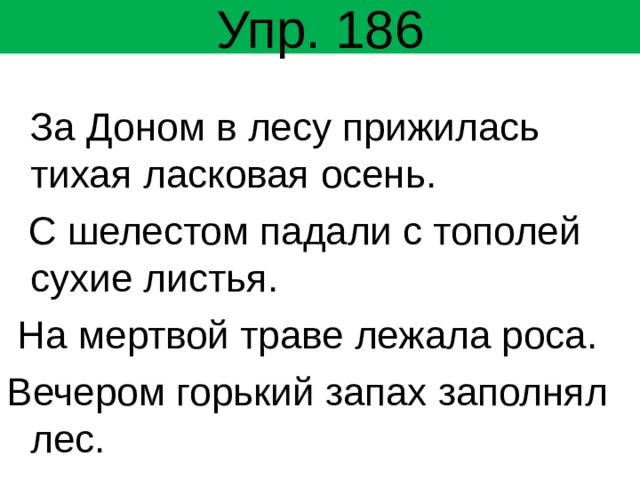 Упр. 186  За Доном в лесу прижилась тихая ласковая осень.  С шелестом падали с тополей сухие листья.  На мертвой траве лежала роса. Вечером горький запах заполнял лес. 