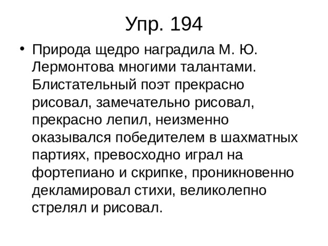 Упр. 194 Природа щедро наградила М. Ю. Лермонтова многими талантами. Блистательный поэт прекрасно рисовал, замечательно рисовал, прекрасно лепил, неизменно оказывался победителем в шахматных партиях, превосходно играл на фортепиано и скрипке, проникновенно декламировал стихи, великолепно стрелял и рисовал. 
