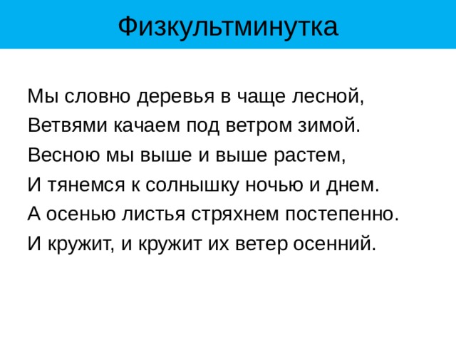 Физкультминутка Мы словно деревья в чаще лесной, Ветвями качаем под ветром зимой. Весною мы выше и выше растем, И тянемся к солнышку ночью и днем. А осенью листья стряхнем постепенно. И кружит, и кружит их ветер осенний. 
