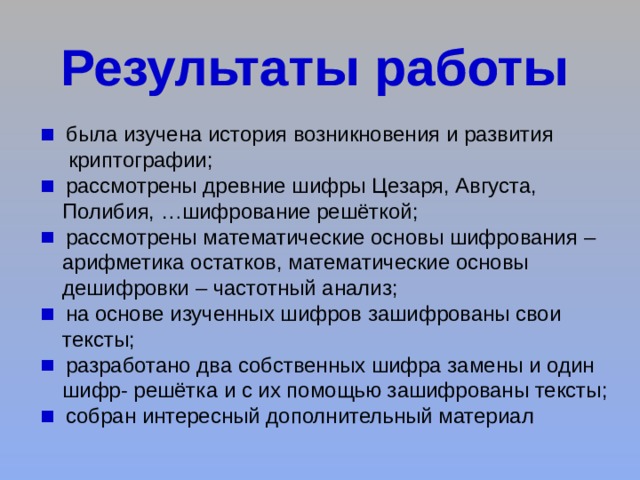  была изучена история возникновения и развития  криптографии;  рассмотрены древние шифры Цезаря, Августа,  Полибия, …шифрование решёткой;  рассмотрены математические основы шифрования –  арифметика остатков, математические основы  дешифровки – частотный анализ;  на основе изученных шифров зашифрованы свои  тексты;  разработано два собственных шифра замены и один  шифр- решётка и с их помощью зашифрованы тексты;  собран интересный дополнительный материал 
