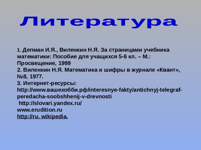 1. Депман И.Я., Виленкин Н.Я. За страницами учебника математики: Пособие для учащихся 5-6 кл. – М.: Просвещение, 1999 2. Виленкин Н.Я. Математика и шифры в журнале «Квант», №8, 1977. 3. Интернет-ресурсы: http://www.вашехобби.рф/interesnye-fakty/antichnyj-telegraf-peredacha-soobshhenij-v-drevnosti  http://slovari.yandex.ru/ www.erudition.ru http :// ru . wikipedia . 