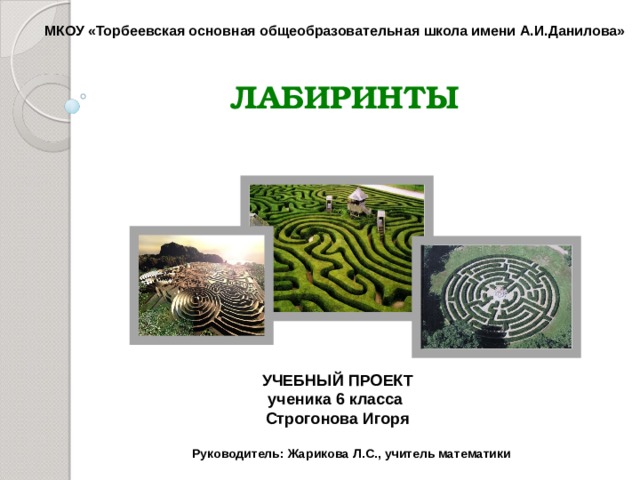 МКОУ «Торбеевская основная общеобразовательная школа имени А.И.Данилова» ЛАБИРИНТЫ УЧЕБНЫЙ ПРОЕКТ ученика 6 класса Строгонова Игоря  Руководитель: Жарикова Л.С., учитель математики    