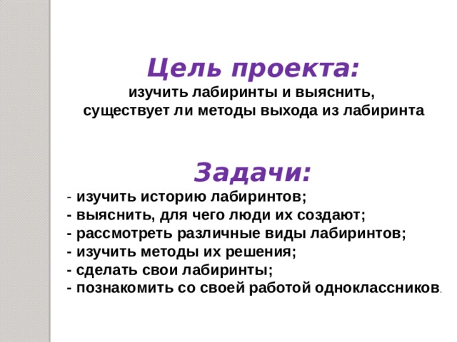 Цель проекта: изучить лабиринты и выяснить, существует ли методы выхода из лабиринта  Задачи: - изучить историю лабиринтов; - выяснить, для чего люди их создают; - рассмотреть различные виды лабиринтов; - изучить методы их решения; - сделать свои лабиринты; - познакомить со своей работой одноклассников . 