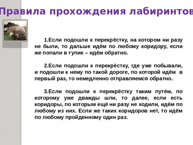 Правила прохождения лабиринтов  Если подошли к перекрёстку, на котором ни разу не были, то дальше идём по любому коридору, если же попали в тупик – идём обратно.  Если подошли к перекрёстку, где уже побывали, и подошли к нему по такой дороге, по которой идём в первый раз, то немедленно отправляемся обратно.  Если подошли к перекрёстку таким путём, по которому уже дважды шли, то далее, если есть коридоры, по которым ещё ни разу не ходили, идём по любому из них. Если же таких коридоров нет, то идём по любому пройденному один раз. 