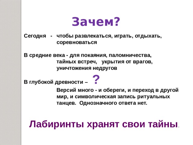 Зачем? Сегодня - чтобы развлекаться, играть, отдыхать,  соревноваться  В средние века - для покаяния, паломничества,  тайных встреч, укрытия от врагов,  уничтожения недругов В глубокой древности – ?  Версий много - и обереги, и переход в другой  мир, и символическая запись ритуальных  танцев. Однозначного ответа нет. Лабиринты хранят свои тайны . 