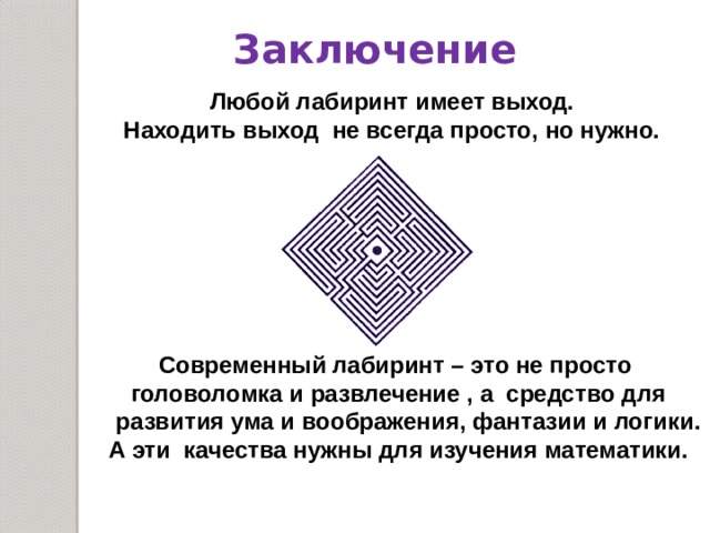 Заключение  Любой лабиринт имеет выход. Находить выход не всегда просто, но нужно.  Современный лабиринт – это не просто  головоломка и развлечение , а средство для  развития ума и воображения, фантазии и логики.  А эти качества нужны для изучения математики.  