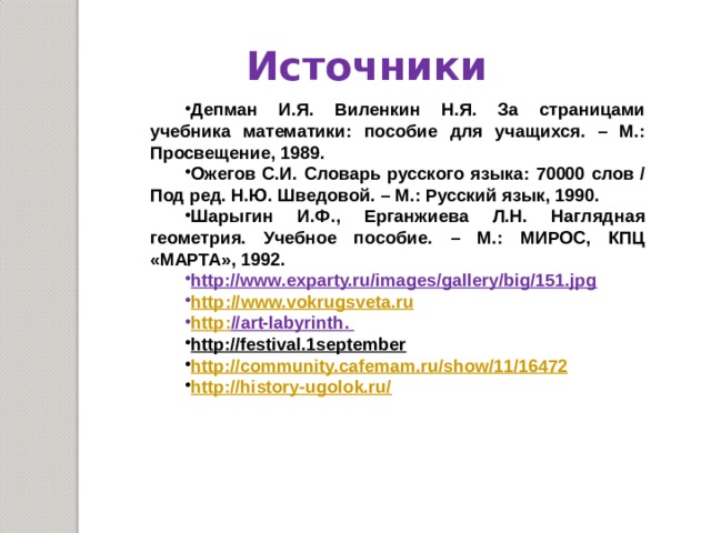 Источники Депман И.Я. Виленкин Н.Я. За страницами учебника математики: пособие для учащихся. – М.: Просвещение, 1989. Ожегов С.И. Словарь русского языка: 70000 слов / Под ред. Н.Ю. Шведовой. – М.: Русский язык, 1990. Шарыгин И.Ф., Ерганжиева Л.Н. Наглядная геометрия. Учебное пособие. – М.: МИРОС, КПЦ «МАРТА», 1992. http://www.exparty.ru/images/gallery/big/151.jpg  http : // www.vokrugsveta.ru http : // art-labyrinth. http://festival.1september http://community.cafemam.ru/show/11/16472 http://history-ugolok.ru/ 