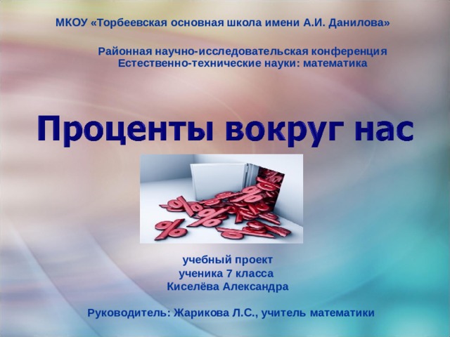 МКОУ «Торбеевская основная школа имени А.И. Данилова» Районная научно-исследовательская конференция Естественно-технические науки: математика  учебный проект ученика 7 класса  Киселёва Александра Руководитель: Жарикова Л.С., учитель математики 