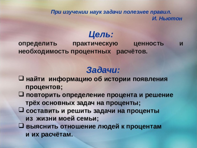 При изучении наук задачи полезнее правил.  И. Ньютон  Цель:  определить практическую ценность и необходимость процентных расчётов. Задачи:  найти информацию об истории появления  процентов;  повторить определение процента и решение  трёх основных задач на проценты;  составить и решить задачи на проценты  из жизни моей семьи;  выяснить отношение людей к процентам  и их расчётам.      