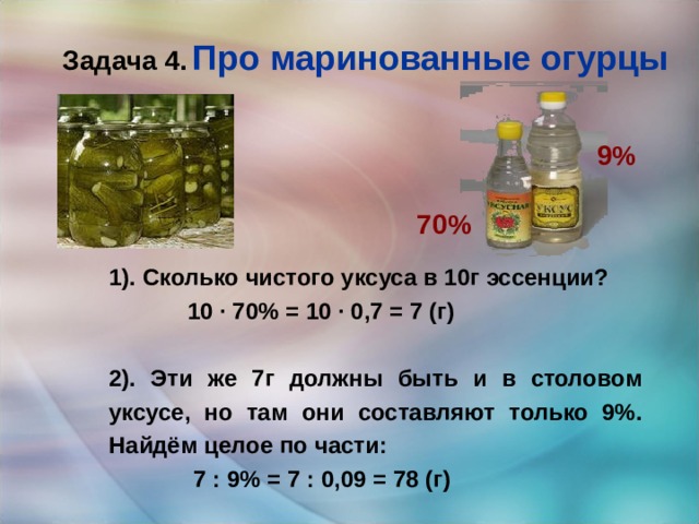 Задача 4.  Про маринованные огурцы 9% 70% 1). Сколько чистого уксуса в 10г эссенции?  10 · 70% = 10 · 0,7 = 7 (г)  2). Эти же 7г должны быть и в столовом уксусе, но там они составляют только 9%. Найдём целое по части:  7 : 9% = 7 : 0,09 = 78 (г) 