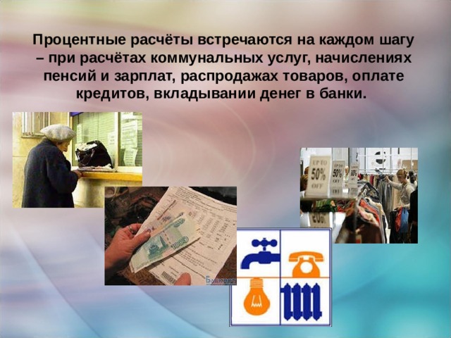 Процентные расчёты встречаются на каждом шагу – при расчётах коммунальных услуг, начислениях пенсий и зарплат, распродажах товаров, оплате кредитов, вкладывании денег в банки. 