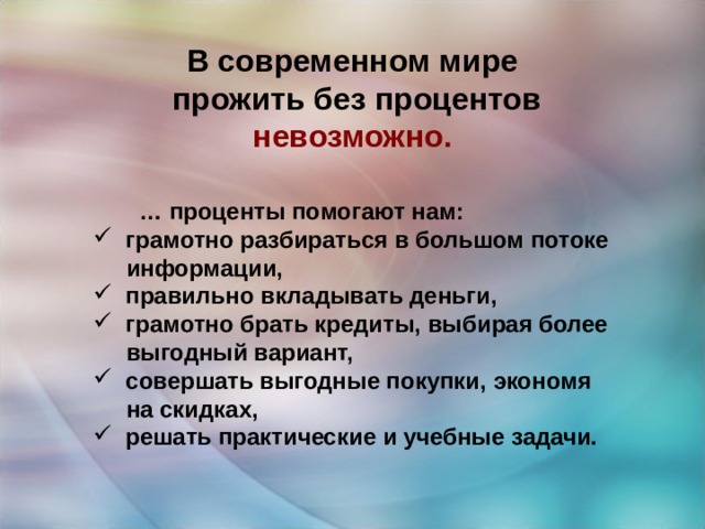 В современном мире  прожить без процентов  невозможно.  … проценты помогают нам:  грамотно разбираться в большом потоке   информации,  правильно вкладывать деньги,  грамотно брать кредиты, выбирая более  выгодный вариант,  совершать выгодные покупки, экономя  на скидках,  решать практические и учебные задачи. 