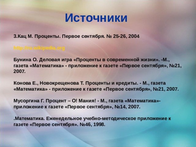 Источники 3.Кац М. Проценты. Первое сентября. № 25-26, 2004  http :// ru.wikipedia.org  Бунина О. Деловая игра «Проценты в современной жизни». -М., газета «Математика» - приложение к газете «Первое сентября», №21, 2007.  Конова Е., Новокрещенова Т. Проценты и кредиты. - М., газета «Математика» - приложение к газете «Первое сентября», №21, 2007.  Мусоргина Г. Процент – О! Мания! - М., газета «Математика»- приложение к газете «Первое сентября», №14, 2007.  .Математика. Еженедельное учебно-методическое приложение к газете «Первое сентября». №46, 1998. 