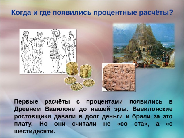 Когда и где появились процентные расчёты?   Первые расчёты с процентами появились в Древнем Вавилоне до нашей эры. Вавилонские ростовщики давали в долг деньги и брали за это плату. Но они считали не «со ста», а «с шестидесяти. 