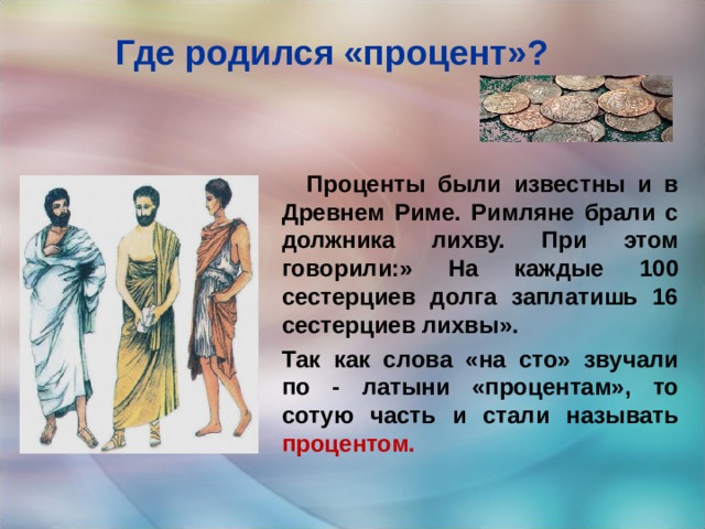 Где родился «процент»?  Проценты были известны и в Древнем Риме. Римляне брали с должника лихву. При этом говорили:» На каждые 100 сестерциев долга заплатишь 16 сестерциев лихвы». Так как слова «на сто» звучали по - латыни «процентам», то сотую часть и стали называть процентом.  