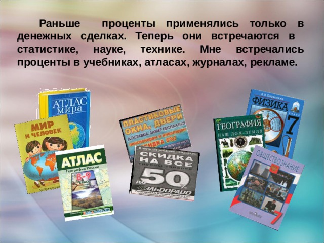  Раньше проценты применялись только в денежных сделках. Теперь они встречаются в статистике, науке, технике. Мне встречались проценты в учебниках, атласах, журналах, рекламе. 