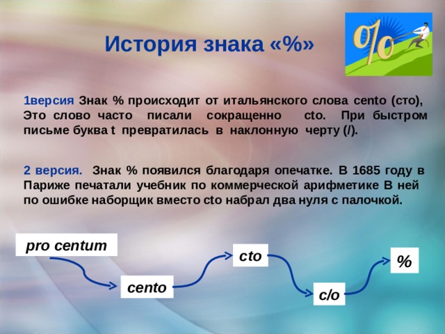 История знака «%» 1версия Знак % происходит от итальянского слова cento (сто), Это слово часто писали сокращенно cto. При быстром письме буква t превратилась в наклонную черту (/). 2 версия. Знак % появился благодаря опечатке.  В 1685 году в Париже печатали учебник по коммерческой арифметике В ней по ошибке наборщик вместо ctо набрал два нуля с палочкой. pro centum ctо % cento c/о 