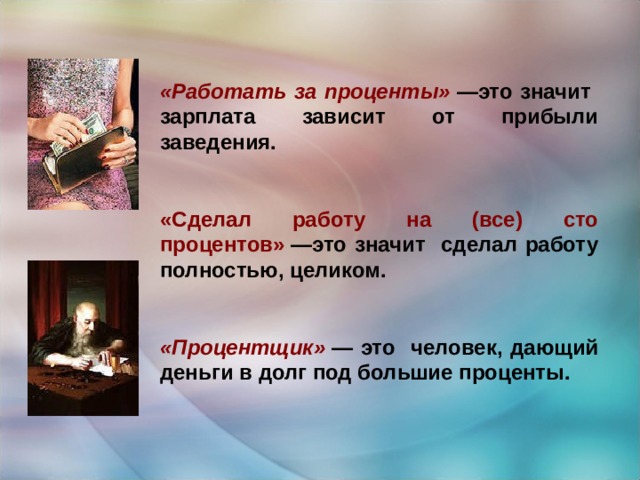 «Работать за проценты»   —это значит зарплата зависит от прибыли заведения.   «Сделал работу на (все) сто процентов»   —это значит сделал работу полностью, целиком.   «Процентщик»   — это человек, дающий деньги в долг под большие проценты. 