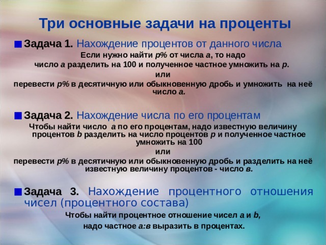 Три основные задачи на проценты Задача 1.  Нахождение процентов от данного числа Если нужно найти p% от числа а , то надо число а разделить на 100 и полученное частное умножить на p . или перевести р% в десятичную или обыкновенную дробь и умножить на неё число а.  Задача 2.  Нахождение числа по его процентам Чтобы найти число а по его процентам, надо известную величину процентов b разделить на число процентов p и полученное частное умножить на 100 или перевести р% в десятичную или обыкновенную дробь и разделить на неё известную величину процентов - число в.  Задача 3. Нахождение процентного отношения чисел (процентного состава) Чтобы найти процентное отношение чисел а и b,  надо частное а:в выразить в процентах.  