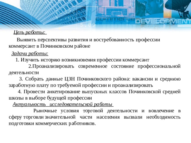 Цель работы:  Выявить перспективы развития и востребованность профессии коммерсант в Починковском районе  Задачи работы:  1. Изучить историю возникновения профессии коммерсант  2.Проанализировать современное состояние профессиональной деятельности  3. Собрать данные ЦЗН Починковского района: вакансии и среднюю заработную плату по требуемой профессии и проанализировать  4. Провести анкетирование выпускных классов Починковской средней школы в выборе будущей профессии  Актуальность исследовательской работы  Рыночные условия торговой деятельности и вовлечение в сферу торговли значительной части населения вызвали необходимость подготовки коммерческих работников. 1 