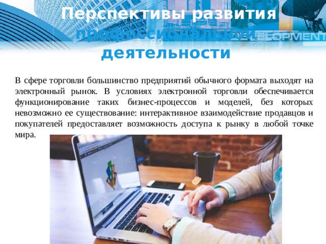   Перспективы развития профессиональной деятельности В сфере торговли большинство предприятий обычного формата выходят на электронный рынок. В условиях электронной торговли обеспечивается функционирование таких бизнес-процессов и моделей, без которых невозможно ее существование: интерактивное взаимодействие продавцов и покупателей предоставляет возможность доступа к рынку в любой точке мира. 1 
