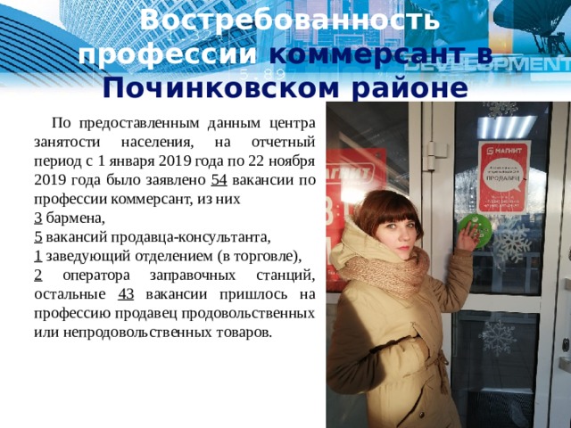   Востребованность профессии коммерсант в Починковском районе  По предоставленным данным центра занятости населения, на отчетный период с 1 января 2019 года по 22 ноября 2019 года было заявлено 54 вакансии по профессии коммерсант, из них 3 бармена, 5 вакансий продавца-консультанта, 1 заведующий отделением (в торговле), 2 оператора заправочных станций, остальные 43 вакансии пришлось на профессию продавец продовольственных или непродовольственных товаров. 1 