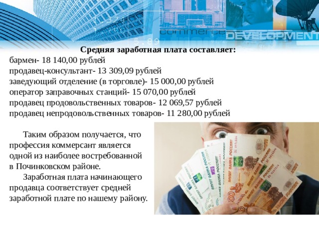   Средняя заработная плата составляет: бармен- 18 140,00 рублей продавец-консультант- 13 309,09 рублей заведующий отделение (в торговле)- 15 000,00 рублей оператор заправочных станций- 15 070,00 рублей продавец продовольственных товаров- 12 069,57 рублей продавец непродовольственных товаров- 11 280,00 рублей  Таким образом получается, что профессия коммерсант является одной из наиболее востребованной в Починковском районе.  Заработная плата начинающего продавца соответствует средней заработной плате по нашему району. 1 