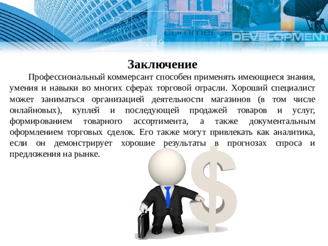   Заключение  Профессиональный коммерсант способен применять имеющиеся знания, умения и навыки во многих сферах торговой отрасли. Хороший специалист может заниматься организацией деятельности магазинов (в том числе онлайновых), куплей и последующей продажей товаров и услуг, формированием товарного ассортимента, а также документальным оформлением торговых сделок. Его также могут привлекать как аналитика, если он демонстрирует хорошие результаты в прогнозах спроса и предложения на рынке. 1 