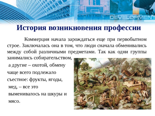  История возникновения профессии  Коммерция начала зарождаться еще при первобытном строе. Заключалась она в том, что люди сначала обменивались между собой различными предметами. Так как одни группы занимались собирательством,  а другие – охотой, обмену чаще всего подлежало съестное: фрукты, ягоды,  мед, – все это  выменивалось на шкуры и  мясо. 1 