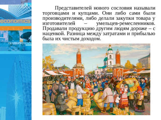  Представителей нового сословия называли торговцами и купцами. Они либо сами были производителями, либо делали закупки товара у изготовителей – умельцев-ремесленников. Продавали продукцию другим людям дороже – с наценкой. Разница между затратами и прибылью была их чистым доходом. 1 