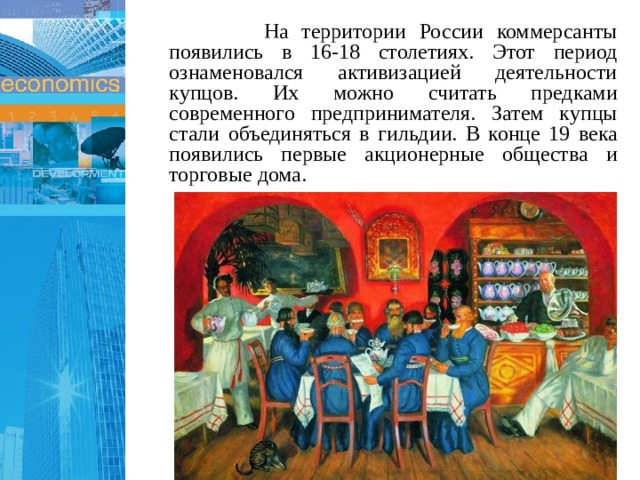  На территории России коммерсанты появились в 16-18 столетиях. Этот период ознаменовался активизацией деятельности купцов. Их можно считать предками современного предпринимателя. Затем купцы стали объединяться в гильдии. В конце 19 века появились первые акционерные общества и торговые дома. 1 