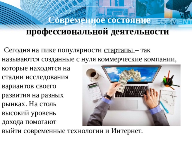   Современное состояние профессиональной деятельности  Сегодня на пике популярности стартапы – так называются созданные с нуля коммерческие компании, которые находятся на стадии исследования вариантов своего развития на разных рынках. На столь высокий уровень дохода помогают выйти современные технологии и Интернет. 1 