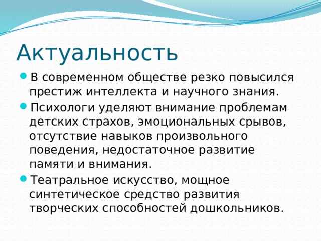 Актуальность В современном обществе резко повысился престиж интеллекта и научного знания. Психологи уделяют внимание проблемам детских страхов, эмоциональных срывов, отсутствие навыков произвольного поведения, недостаточное развитие памяти и внимания. Театральное искусство, мощное синтетическое средство развития творческих способностей дошкольников. 