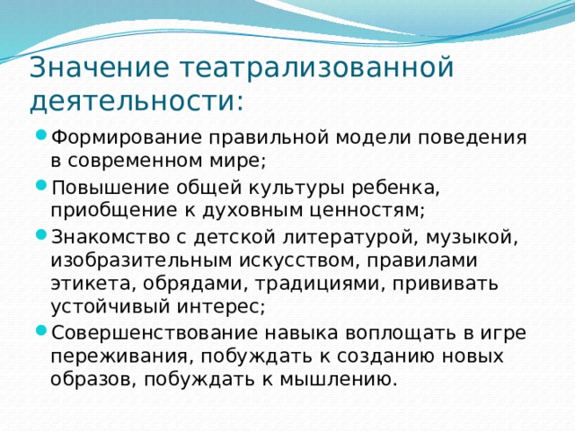 Значение театрализованной деятельности: Формирование правильной модели поведения в современном мире; Повышение общей культуры ребенка, приобщение к духовным ценностям; Знакомство с детской литературой, музыкой, изобразительным искусством, правилами этикета, обрядами, традициями, прививать устойчивый интерес; Совершенствование навыка воплощать в игре переживания, побуждать к созданию новых образов, побуждать к мышлению. 