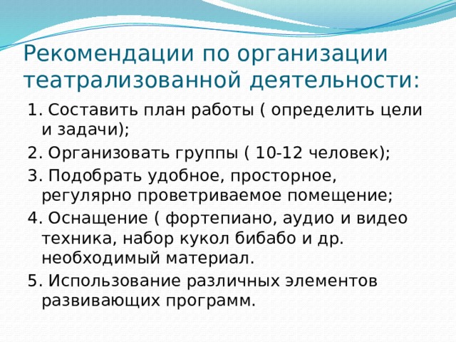 Рекомендации по организации театрализованной деятельности: 1. Составить план работы ( определить цели и задачи); 2. Организовать группы ( 10-12 человек); 3. Подобрать удобное, просторное, регулярно проветриваемое помещение; 4. Оснащение ( фортепиано, аудио и видео техника, набор кукол бибабо и др. необходимый материал. 5. Использование различных элементов развивающих программ. 