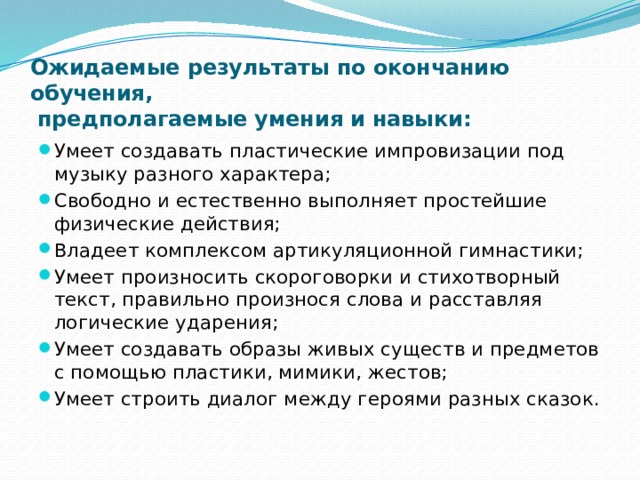 Ожидаемые результаты по окончанию обучения,  предполагаемые умения и навыки: Умеет создавать пластические импровизации под музыку разного характера; Свободно и естественно выполняет простейшие физические действия; Владеет комплексом артикуляционной гимнастики; Умеет произносить скороговорки и стихотворный текст, правильно произнося слова и расставляя логические ударения; Умеет создавать образы живых существ и предметов с помощью пластики, мимики, жестов; Умеет строить диалог между героями разных сказок. 