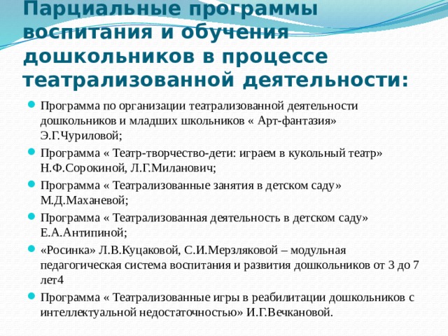Парциальные программы воспитания и обучения дошкольников в процессе театрализованной деятельности: Программа по организации театрализованной деятельности дошкольников и младших школьников « Арт-фантазия» Э.Г.Чуриловой; Программа « Театр-творчество-дети: играем в кукольный театр» Н.Ф.Сорокиной, Л.Г.Миланович; Программа « Театрализованные занятия в детском саду» М.Д.Маханевой; Программа « Театрализованная деятельность в детском саду» Е.А.Антипиной; «Росинка» Л.В.Куцаковой, С.И.Мерзляковой – модульная педагогическая система воспитания и развития дошкольников от 3 до 7 лет4 Программа « Театрализованные игры в реабилитации дошкольников с интеллектуальной недостаточностью» И.Г.Вечкановой. 