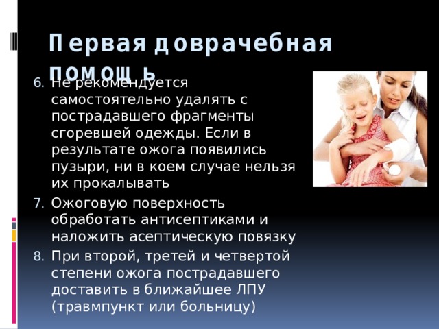 Первая доврачебная помощь Не рекомендуется самостоятельно удалять с пострадавшего фрагменты сгоревшей одежды. Если в результате ожога появились пузыри, ни в коем случае нельзя их прокалывать Ожоговую поверхность обработать антисептиками и наложить асептическую повязку При второй, третей и четвертой степени ожога пострадавшего доставить в ближайшее ЛПУ (травмпункт или больницу) 