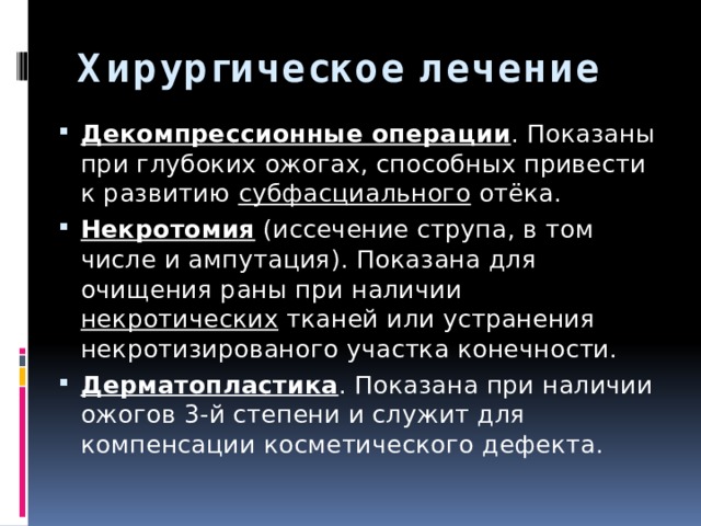 Хирургическое лечение   Декомпрессионные операции . Показаны при глубоких ожогах, способных привести к развитию субфасциального отёка. Некротомия (иссечение струпа, в том числе и ампутация). Показана для очищения раны при наличии некротических тканей или устранения некротизированого участка конечности. Дерматопластика . Показана при наличии ожогов 3-й степени и служит для компенсации косметического дефекта. 