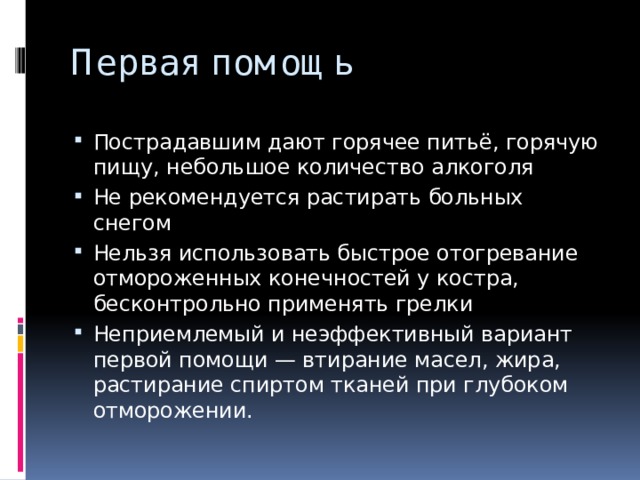 Первая помощь Пострадавшим дают горячее питьё, горячую пищу, небольшое количество алкоголя Не рекомендуется растирать больных снегом Нельзя использовать быстрое отогревание отмороженных конечностей у костра, бесконтрольно применять грелки Неприемлемый и неэффективный вариант первой помощи — втирание масел, жира, растирание спиртом тканей при глубоком отморожении. 