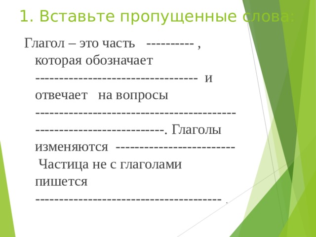 1. Вставьте пропущенные слова: Глагол – это часть ---------- , которая обозначает ---------------------------------- и отвечает на вопросы ---------------------------------------------------------------------. Глаголы изменяются ------------------------- Частица не с глаголами пишется --------------------------------------- . 