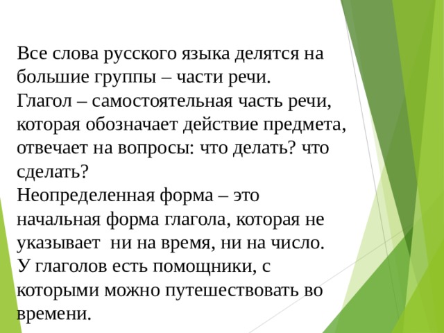 Все слова русского языка делятся на большие группы – части речи. Глагол – самостоятельная часть речи, которая обозначает действие предмета, отвечает на вопросы: что делать? что сделать? Неопределенная форма – это начальная форма глагола, которая не указывает ни на время, ни на число. У глаголов есть помощники, с которыми можно путешествовать во времени. 