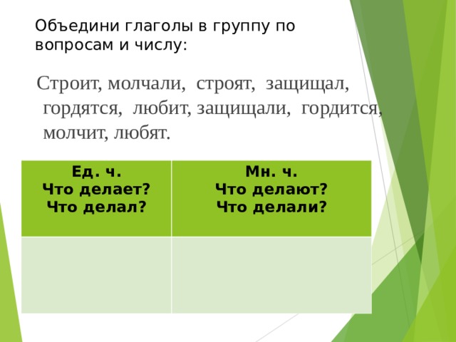 Объедини глаголы в группу по вопросам и числу:     Строит, молчали, строят, защищал, гордятся, любит, защищали, гордится, молчит, любят.   Ед. ч. Что делает? Что делал? Мн. ч. Что делают? Что делали? 
