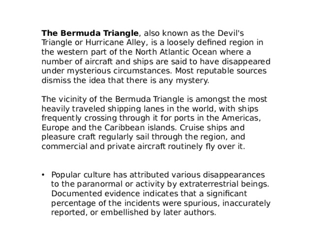 The Bermuda Triangle , also known as the Devil's Triangle or Hurricane Alley, is a loosely defined region in the western part of the North Atlantic Ocean where a number of aircraft and ships are said to have disappeared under mysterious circumstances. Most reputable sources dismiss the idea that there is any mystery. The vicinity of the Bermuda Triangle is amongst the most heavily traveled shipping lanes in the world, with ships frequently crossing through it for ports in the Americas, Europe and the Caribbean islands. Cruise ships and pleasure craft regularly sail through the region, and commercial and private aircraft routinely fly over it. Popular culture has attributed various disappearances to the paranormal or activity by extraterrestrial beings. Documented evidence indicates that a significant percentage of the incidents were spurious, inaccurately reported, or embellished by later authors. 