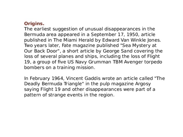 Origins. The earliest suggestion of unusual disappearances in the Bermuda area appeared in a September 17, 1950, article published in The Miami Herald by Edward Van Winkle Jones. Two years later, Fate magazine published 