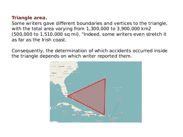 Triangle area. Some writers gave different boundaries and vertices to the triangle, with the total area varying from 1,300,000 to 3,900,000 km2 (500,000 to 1,510,000 sq mi). 