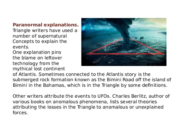 Paranormal explanations. Triangle writers have used a number of supernatural Concepts to explain the events. One explanation pins the blame on leftover technology from the mythical lost continent of Atlantis. Sometimes connected to the Atlantis story is the submerged rock formation known as the Bimini Road off the island of Bimini in the Bahamas, which is in the Triangle by some definitions. Other writers attribute the events to UFOs. Charles Berlitz, author of various books on anomalous phenomena, lists several theories attributing the losses in the Triangle to anomalous or unexplained forces. 
