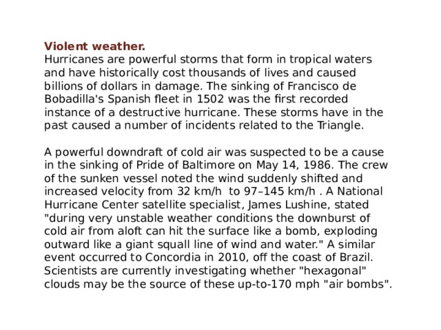 Violent weather. Hurricanes are powerful storms that form in tropical waters and have historically cost thousands of lives and caused billions of dollars in damage. The sinking of Francisco de Bobadilla's Spanish fleet in 1502 was the first recorded instance of a destructive hurricane. These storms have in the past caused a number of incidents related to the Triangle. A powerful downdraft of cold air was suspected to be a cause in the sinking of Pride of Baltimore on May 14, 1986. The crew of the sunken vessel noted the wind suddenly shifted and increased velocity from 32 km/h to 97–145 km/h . A National Hurricane Center satellite specialist, James Lushine, stated 