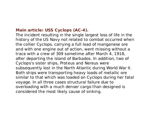 Main article: USS Cyclops (AC-4). The incident resulting in the single largest loss of life in the history of the US Navy not related to combat occurred when the collier Cyclops, carrying a full load of manganese ore and with one engine out of action, went missing without a trace with a crew of 309 sometime after March 4, 1918, after departing the island of Barbados. In addition, two of Cyclops's sister ships, Proteus and Nereus were subsequently lost in the North Atlantic during World War II. Both ships were transporting heavy loads of metallic ore similar to that which was loaded on Cyclops during her fatal voyage. In all three cases structural failure due to overloading with a much denser cargo than designed is considered the most likely cause of sinking. 