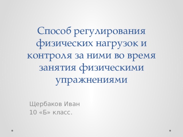 Способ регулирования физических нагрузок и контроля за ними во время занятия физическими упражнениями Щербаков Иван 10 «Б» класс. 